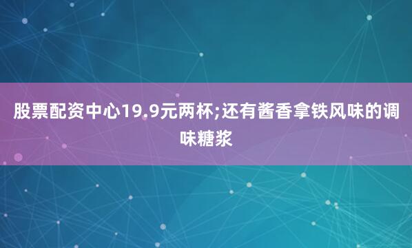 股票配资中心19.9元两杯;还有酱香拿铁风味的调味糖浆