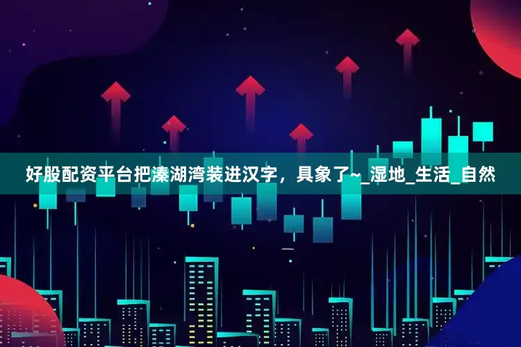 好股配资平台把溱湖湾装进汉字，具象了~_湿地_生活_自然