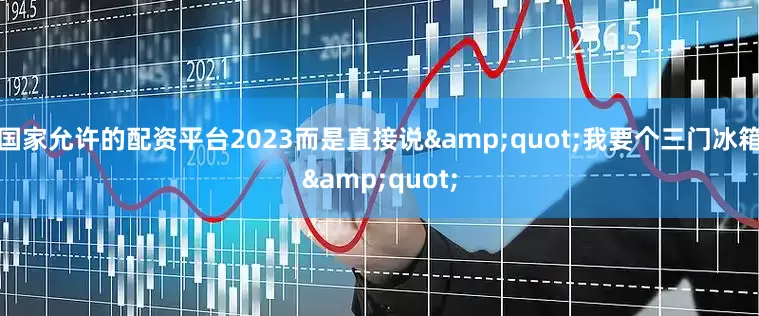 国家允许的配资平台2023而是直接说&quot;我要个三门冰箱&quot;