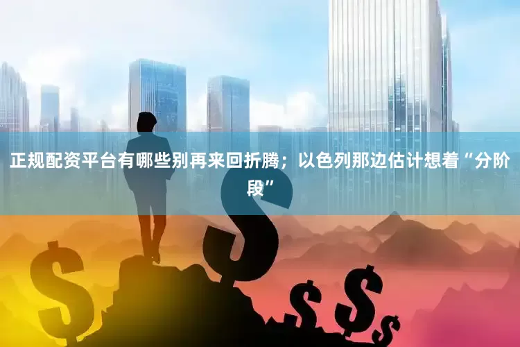 正规配资平台有哪些别再来回折腾；以色列那边估计想着“分阶段”